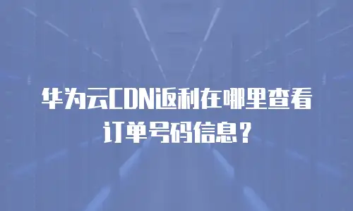 华为云CDN返利在哪里查看订单号码信息？