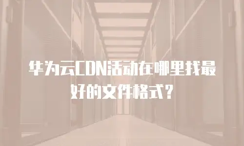 华为云CDN活动在哪里找最好的文件格式？
