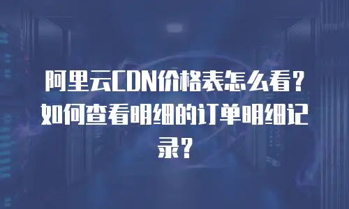 阿里云CDN价格表怎么看？如何查看明细的订单明细记录？