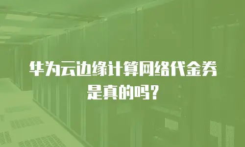 华为云边缘计算网络代金券是真的吗？