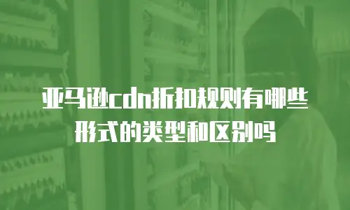 亚马逊cdn折扣规则有哪些形式的类型和区别吗