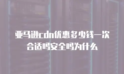 亚马逊cdn优惠多少钱一次合适吗安全吗为什么