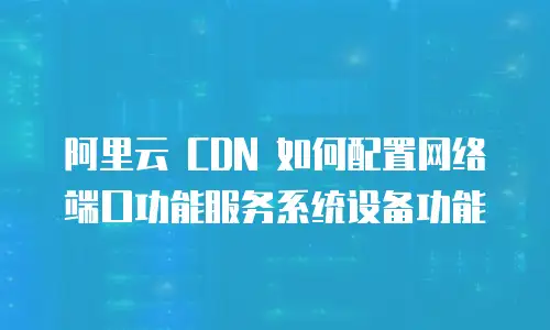 阿里云 CDN 如何配置网络端口功能服务系统设备功能