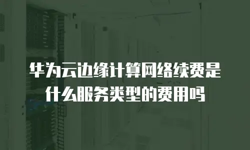 华为云边缘计算网络续费是什么服务类型的费用吗