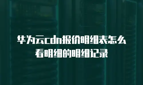 华为云cdn报价明细表怎么看明细的明细记录