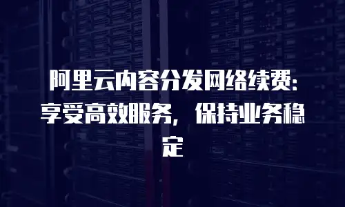 阿里云内容分发网络续费：享受高效服务，保持业务稳定