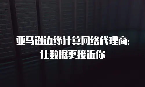 亚马逊边缘计算网络代理商：让数据更接近你