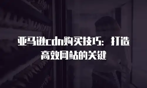 亚马逊cdn购买技巧：打造高效网站的关键