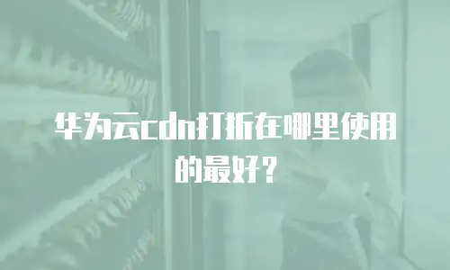华为云cdn打折在哪里使用的最好？