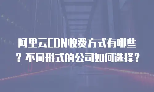 阿里云CDN收费方式有哪些？不同形式的公司如何选择？