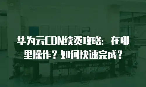 华为云CDN续费攻略：在哪里操作？如何快速完成？
