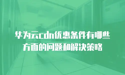 华为云cdn优惠条件有哪些方面的问题和解决策略
