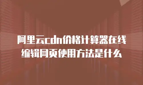 阿里云cdn价格计算器在线编辑网页使用方法是什么