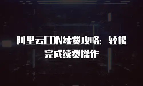 阿里云CDN续费攻略：轻松完成续费操作
