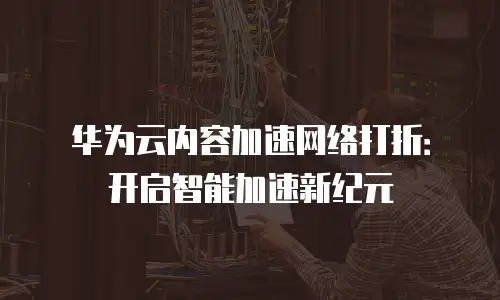华为云内容加速网络打折：开启智能加速新纪元