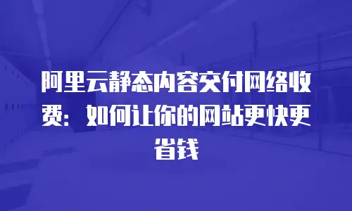 阿里云静态内容交付网络收费：如何让你的网站更快更省钱