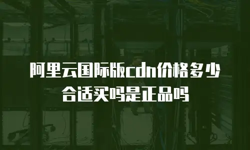 阿里云国际版cdn价格多少合适买吗是正品吗