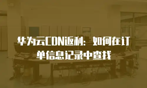 华为云CDN返利：如何在订单信息记录中查找
