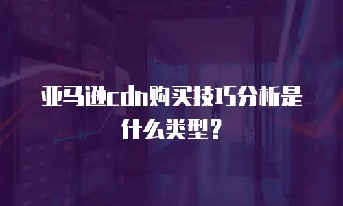 亚马逊cdn购买技巧分析是什么类型？