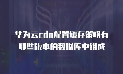 华为云cdn配置缓存策略有哪些版本的数据库中组成