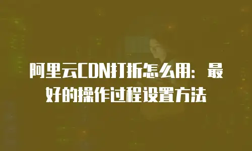 阿里云CDN打折怎么用：最好的操作过程设置方法