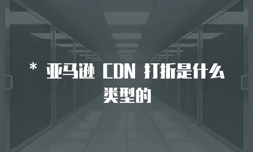   * 亚马逊 CDN 打折是什么类型的