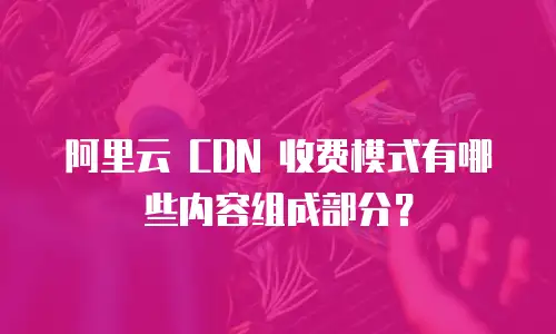 阿里云 CDN 收费模式有哪些内容组成部分？
