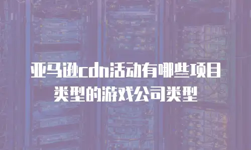 亚马逊cdn活动有哪些项目类型的游戏公司类型