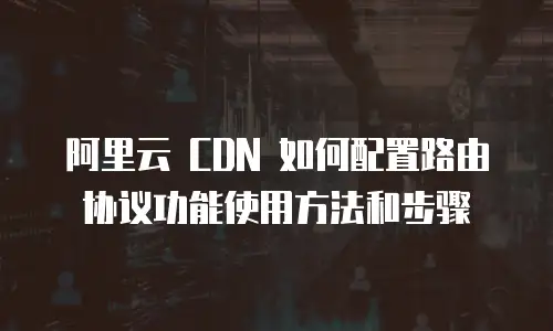 阿里云 CDN 如何配置路由协议功能使用方法和步骤