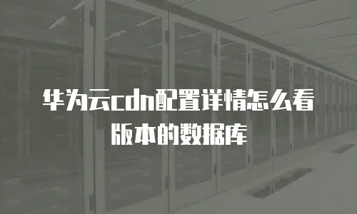 华为云cdn配置详情怎么看版本的数据库