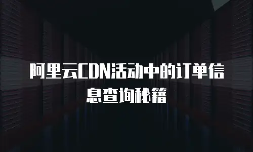 阿里云CDN活动中的订单信息查询秘籍