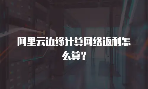 阿里云边缘计算网络返利怎么算？