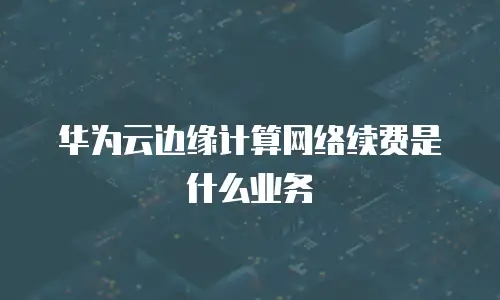 华为云边缘计算网络续费是什么业务