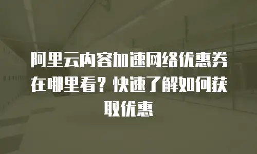 阿里云内容加速网络优惠券在哪里看？快速了解如何获取优惠