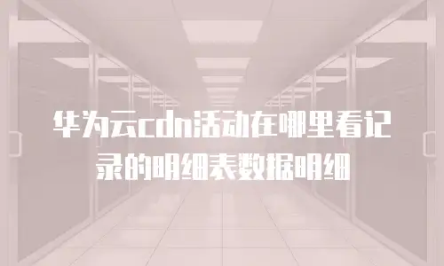 华为云cdn活动在哪里看记录的明细表数据明细