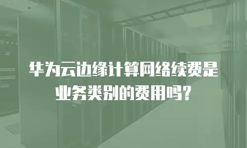 华为云边缘计算网络续费是业务类别的费用吗？