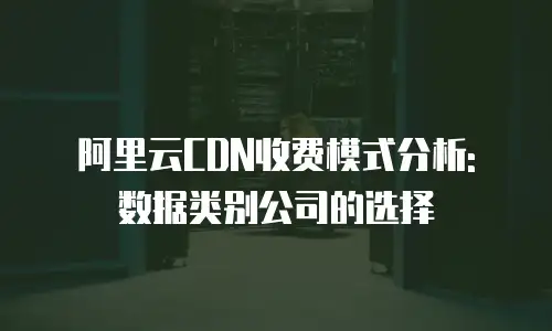 阿里云CDN收费模式分析: 数据类别公司的选择
