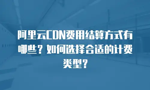 阿里云CDN费用结算方式有哪些？如何选择合适的计费类型？