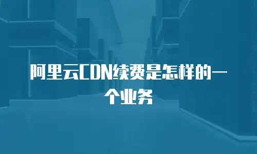 阿里云CDN续费是怎样的一个业务