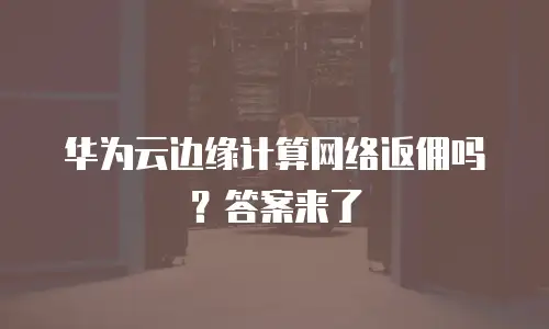 华为云边缘计算网络返佣吗？答案来了