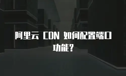 阿里云 CDN 如何配置端口功能？