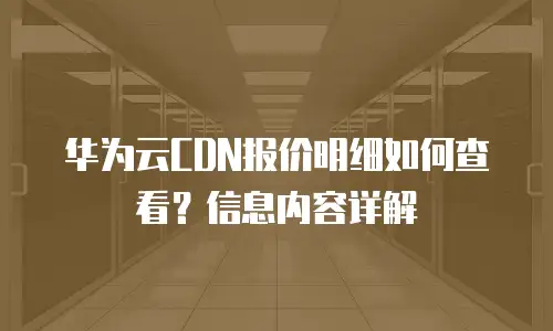 华为云CDN报价明细如何查看？信息内容详解
