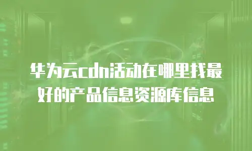 华为云cdn活动在哪里找最好的产品信息资源库信息