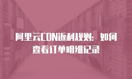 阿里云CDN返利规则：如何查看订单明细记录