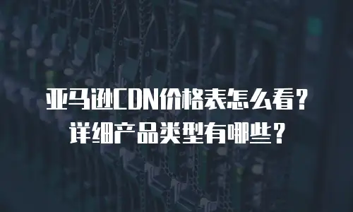 亚马逊CDN价格表怎么看？详细产品类型有哪些？