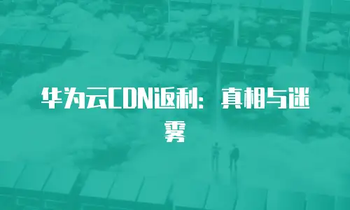 华为云CDN返利：真相与迷雾