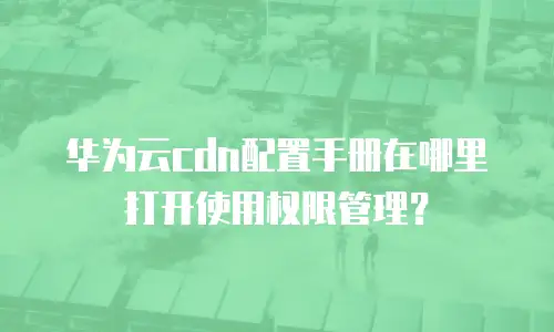 华为云cdn配置手册在哪里打开使用权限管理？