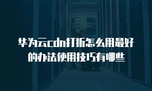 华为云cdn打折怎么用最好的办法使用技巧有哪些