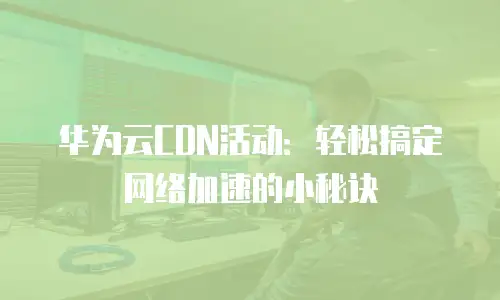 华为云CDN活动：轻松搞定网络加速的小秘诀