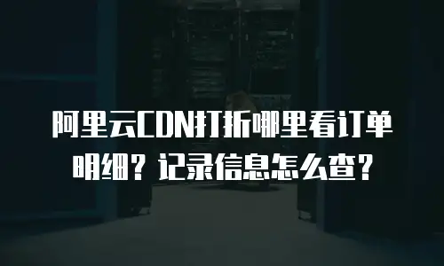 阿里云CDN打折哪里看订单明细？记录信息怎么查？